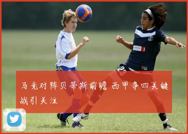 马竞对阵贝蒂斯前瞻 西甲争四关键战引关注