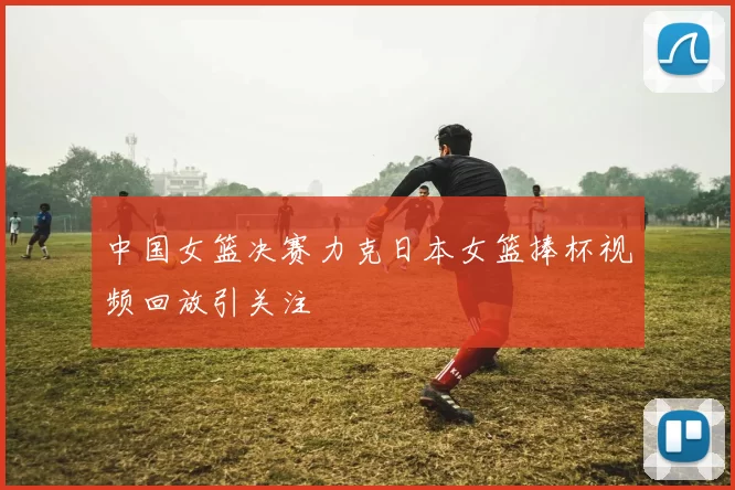 中国女篮决赛力克日本女篮捧杯视频回放引关注